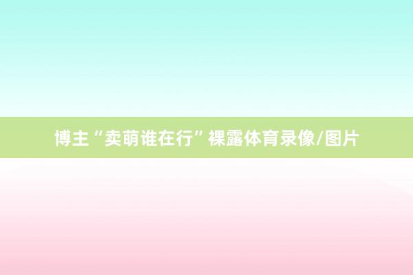 博主“卖萌谁在行”裸露体育录像/图片