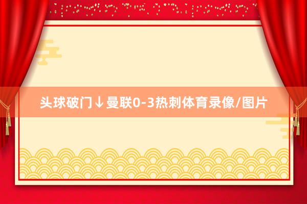头球破门↓曼联0-3热刺体育录像/图片