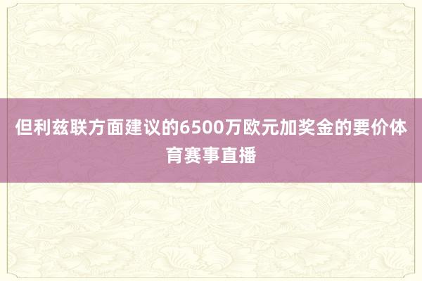 但利兹联方面建议的6500万欧元加奖金的要价体育赛事直播