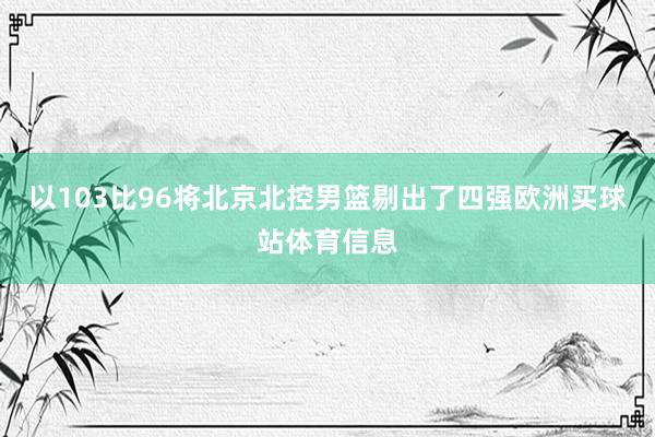 以103比96将北京北控男篮剔出了四强欧洲买球站体育信息