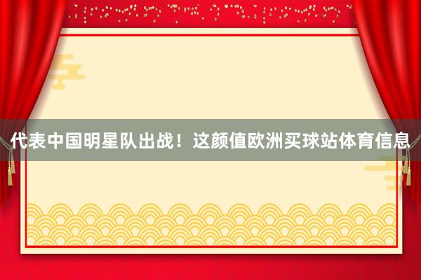 代表中国明星队出战！这颜值欧洲买球站体育信息