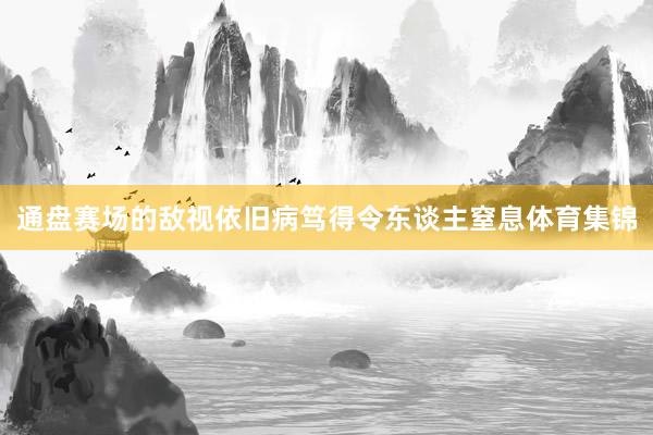 通盘赛场的敌视依旧病笃得令东谈主窒息体育集锦
