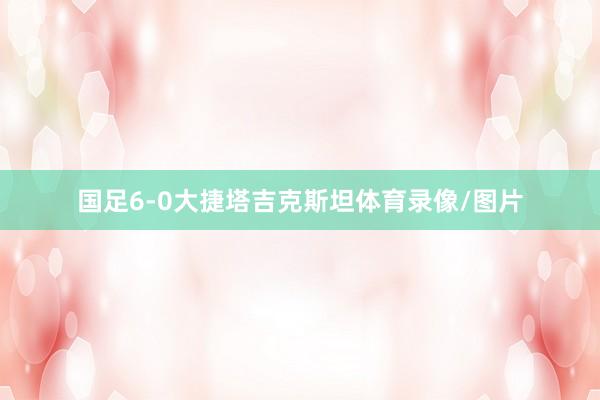 国足6-0大捷塔吉克斯坦体育录像/图片