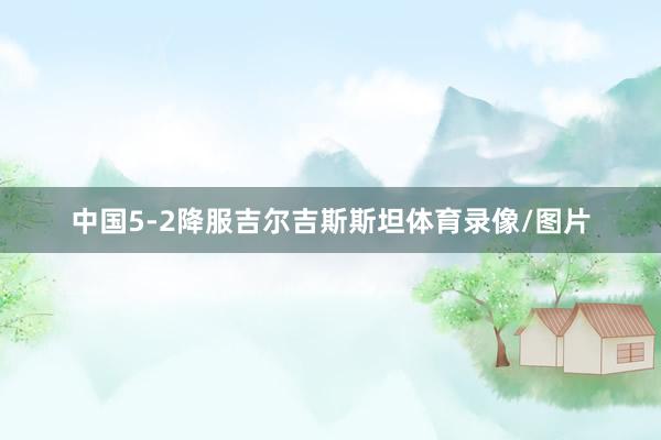 中国5-2降服吉尔吉斯斯坦体育录像/图片