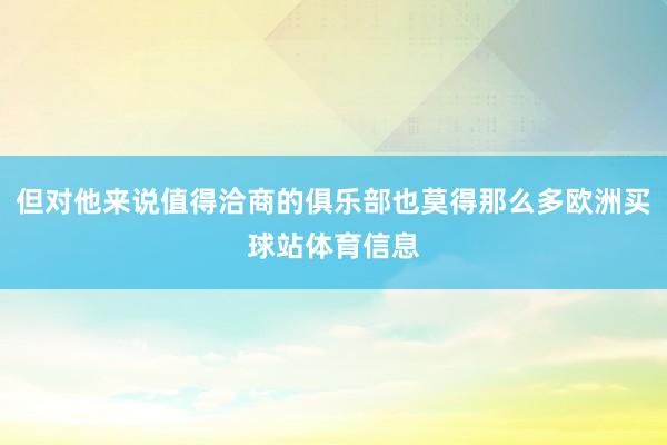 但对他来说值得洽商的俱乐部也莫得那么多欧洲买球站体育信息