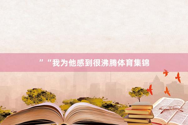 ”　　“我为他感到很沸腾体育集锦