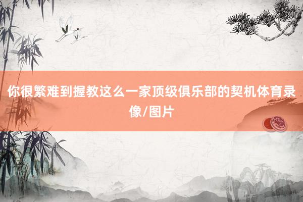 你很繁难到握教这么一家顶级俱乐部的契机体育录像/图片