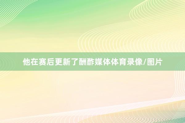 他在赛后更新了酬酢媒体体育录像/图片