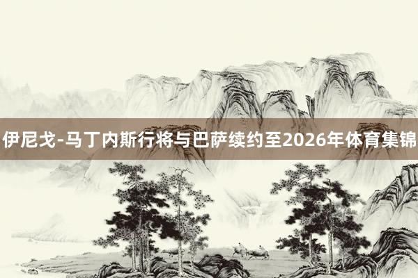 伊尼戈-马丁内斯行将与巴萨续约至2026年体育集锦