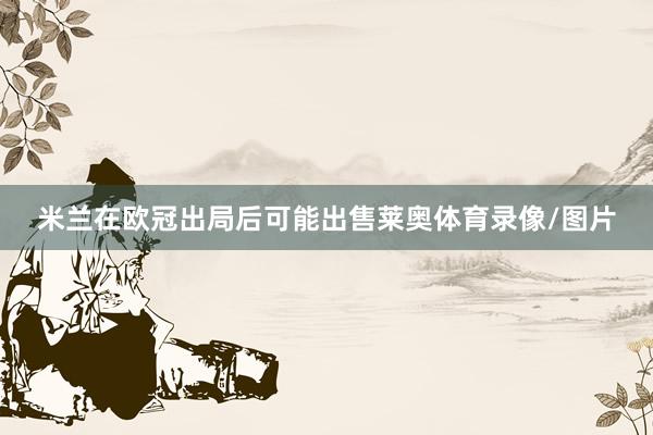 米兰在欧冠出局后可能出售莱奥体育录像/图片