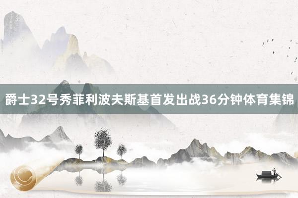 爵士32号秀菲利波夫斯基首发出战36分钟体育集锦