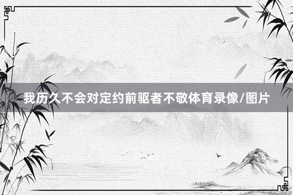 我历久不会对定约前驱者不敬体育录像/图片