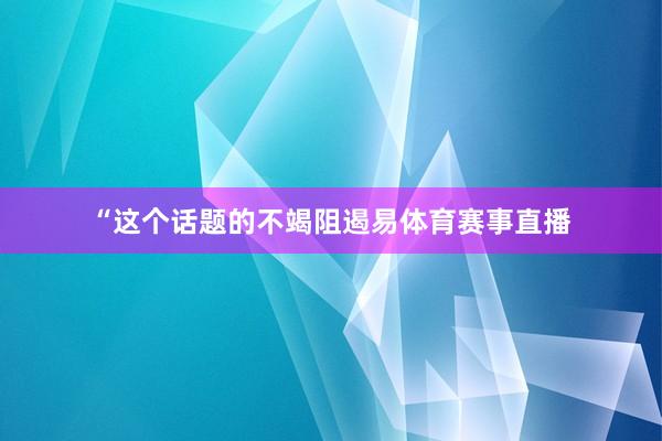 “这个话题的不竭阻遏易体育赛事直播