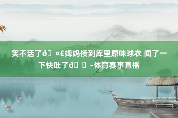 笑不活了🤣姆妈接到库里原味球衣 闻了一下快吐了😭体育赛事直播