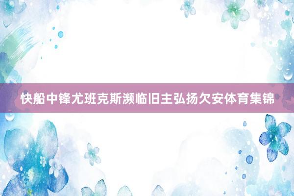 快船中锋尤班克斯濒临旧主弘扬欠安体育集锦