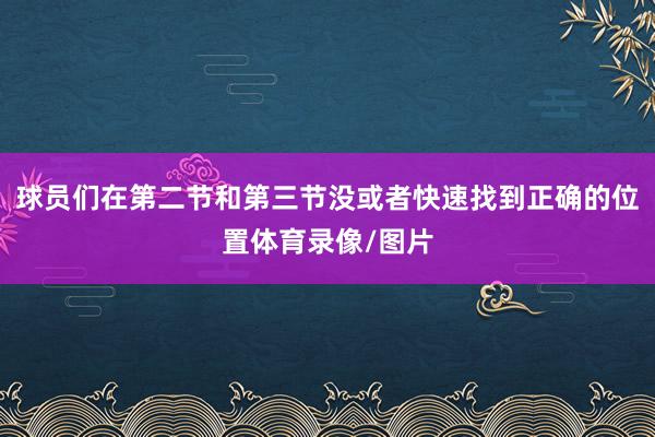 球员们在第二节和第三节没或者快速找到正确的位置体育录像/图片